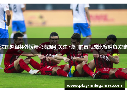法国超级杯外援精彩表现引关注 他们的贡献成比赛胜负关键