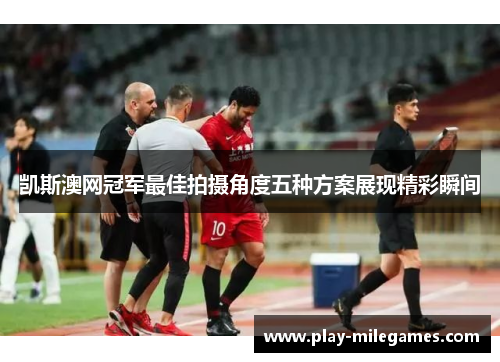 凯斯澳网冠军最佳拍摄角度五种方案展现精彩瞬间