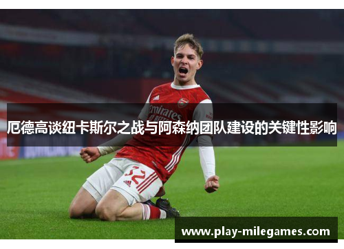 厄德高谈纽卡斯尔之战与阿森纳团队建设的关键性影响