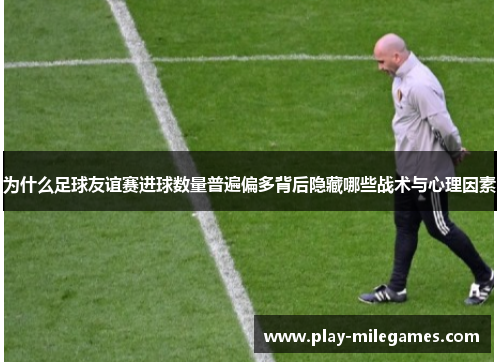 为什么足球友谊赛进球数量普遍偏多背后隐藏哪些战术与心理因素
