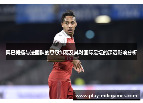 奥巴梅扬与法国队的恩怨纠葛及其对国际足坛的深远影响分析 奥巴梅扬与法国队的恩怨纠葛及其对国际足坛的深远影响分析